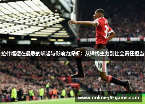 拉什福德在曼联的崛起与影响力探析：从锋线主力到社会责任担当