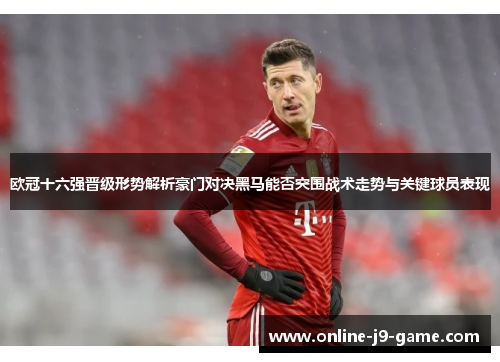 欧冠十六强晋级形势解析豪门对决黑马能否突围战术走势与关键球员表现