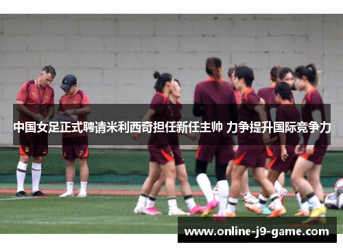 中国女足正式聘请米利西奇担任新任主帅 力争提升国际竞争力